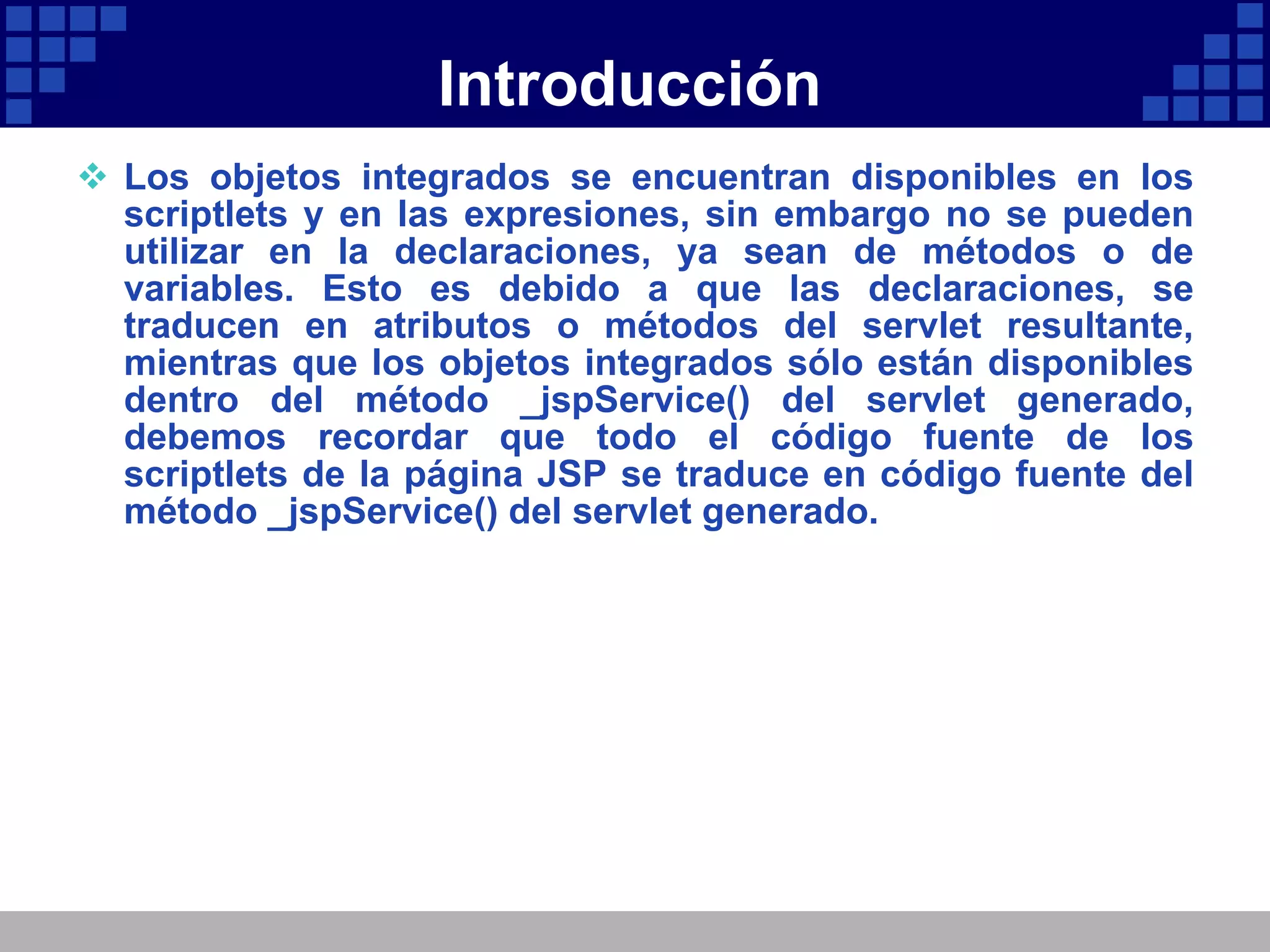 Introducción Los objetos integrados se encuentran disponibles en los scriptlets y en las expresiones, sin embargo no se pueden utilizar en la declaraciones, ya sean de métodos o de variables. Esto es debido a que las declaraciones, se traducen en atributos o métodos del servlet resultante, mientras que los objetos integrados sólo están disponibles dentro del método _jspService() del servlet generado, debemos recordar que todo el código fuente de los scriptlets de la página JSP se traduce en código fuente del método _jspService() del servlet generado. 