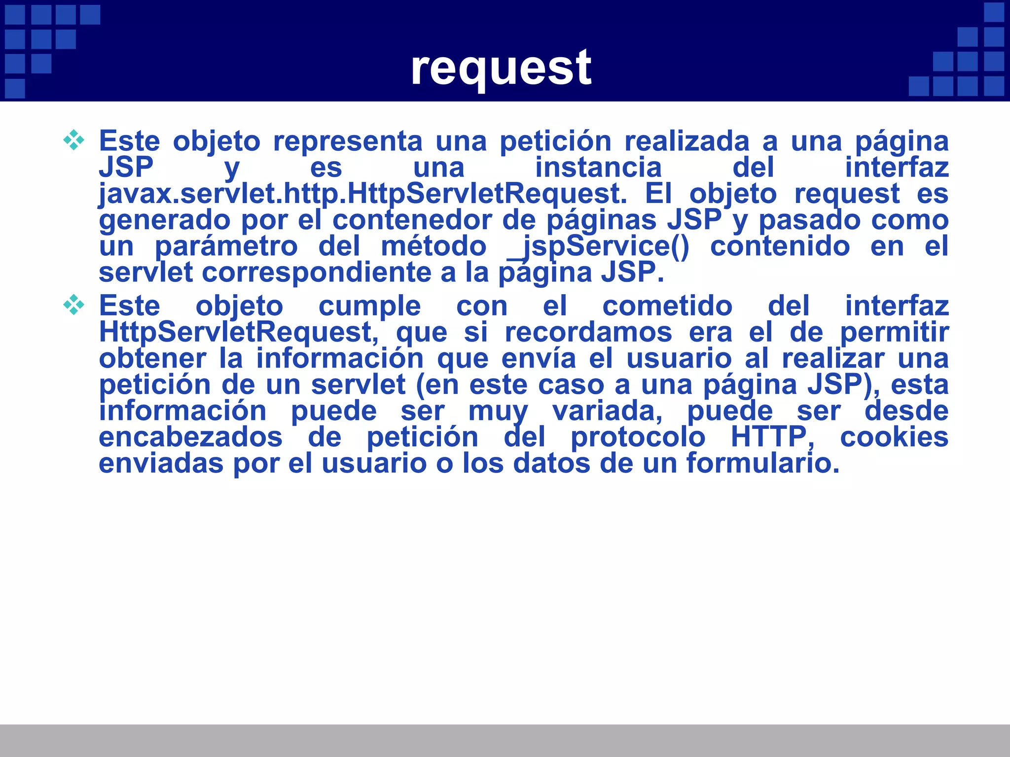 request Este objeto representa una petición realizada a una página JSP y es una instancia del interfaz javax.servlet.http.HttpServletRequest. El objeto request es generado por el contenedor de páginas JSP y pasado como un parámetro del método _jspService() contenido en el servlet correspondiente a la página JSP. Este objeto cumple con el cometido del interfaz HttpServletRequest, que si recordamos era el de permitir obtener la información que envía el usuario al realizar una petición de un servlet (en este caso a una página JSP), esta información puede ser muy variada, puede ser desde encabezados de petición del protocolo HTTP, cookies enviadas por el usuario o los datos de un formulario. 