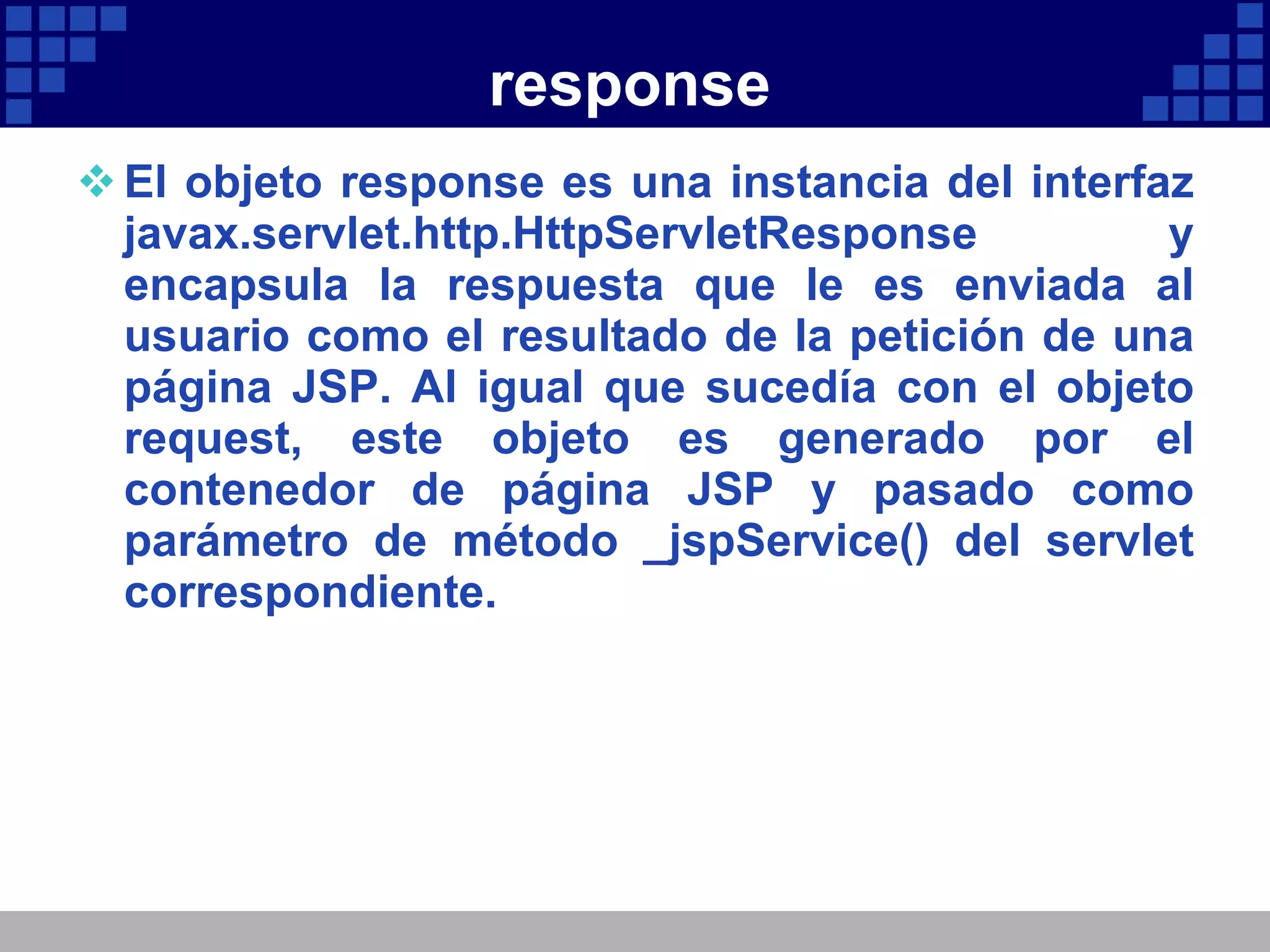 response El objeto response es una instancia del interfaz javax.servlet.http.HttpServletResponse y encapsula la respuesta que le es enviada al usuario como el resultado de la petición de una página JSP. Al igual que sucedía con el objeto request, este objeto es generado por el contenedor de página JSP y pasado como parámetro de método _jspService() del servlet correspondiente. 