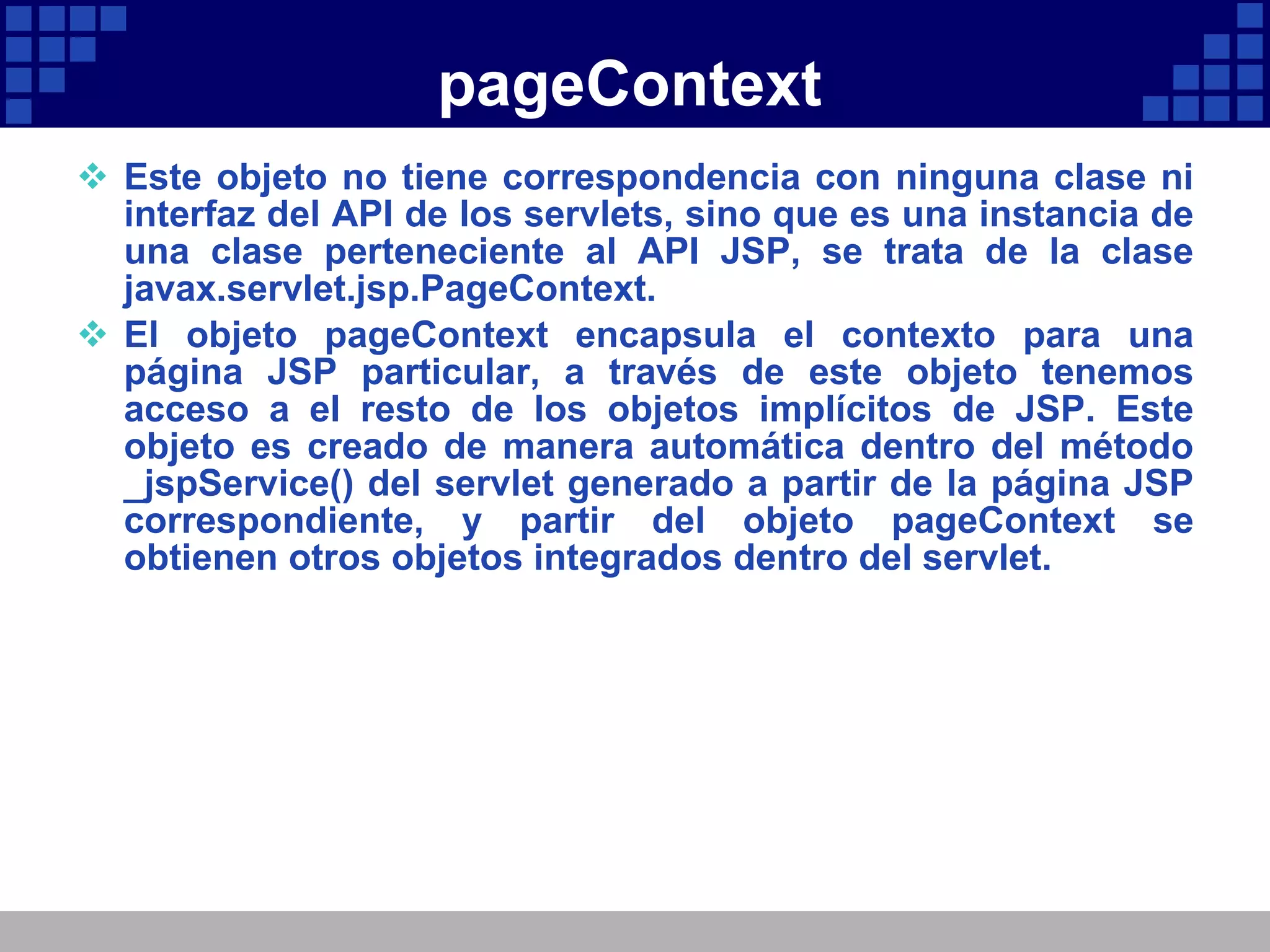 pageContext Este objeto no tiene correspondencia con ninguna clase ni interfaz del API de los servlets, sino que es una instancia de una clase perteneciente al API JSP, se trata de la clase javax.servlet.jsp.PageContext. El objeto pageContext encapsula el contexto para una página JSP particular, a través de este objeto tenemos acceso a el resto de los objetos implícitos de JSP. Este objeto es creado de manera automática dentro del método _jspService() del servlet generado a partir de la página JSP correspondiente, y partir del objeto pageContext se obtienen otros objetos integrados dentro del servlet. 