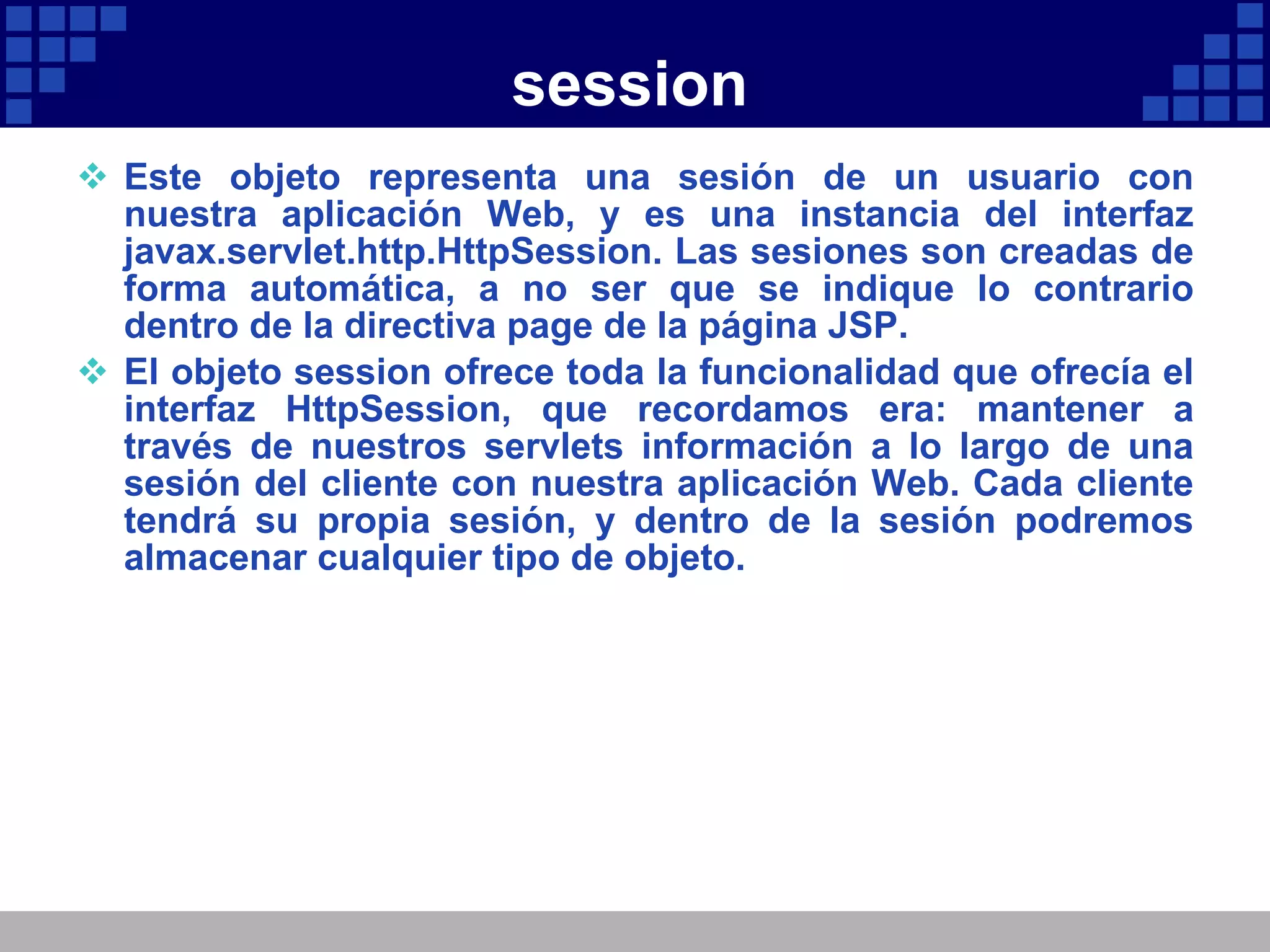 session Este objeto representa una sesión de un usuario con nuestra aplicación Web, y es una instancia del interfaz javax.servlet.http.HttpSession. Las sesiones son creadas de forma automática, a no ser que se indique lo contrario dentro de la directiva page de la página JSP. El objeto session ofrece toda la funcionalidad que ofrecía el interfaz HttpSession, que recordamos era: mantener a través de nuestros servlets información a lo largo de una sesión del cliente con nuestra aplicación Web. Cada cliente tendrá su propia sesión, y dentro de la sesión podremos almacenar cualquier tipo de objeto. 