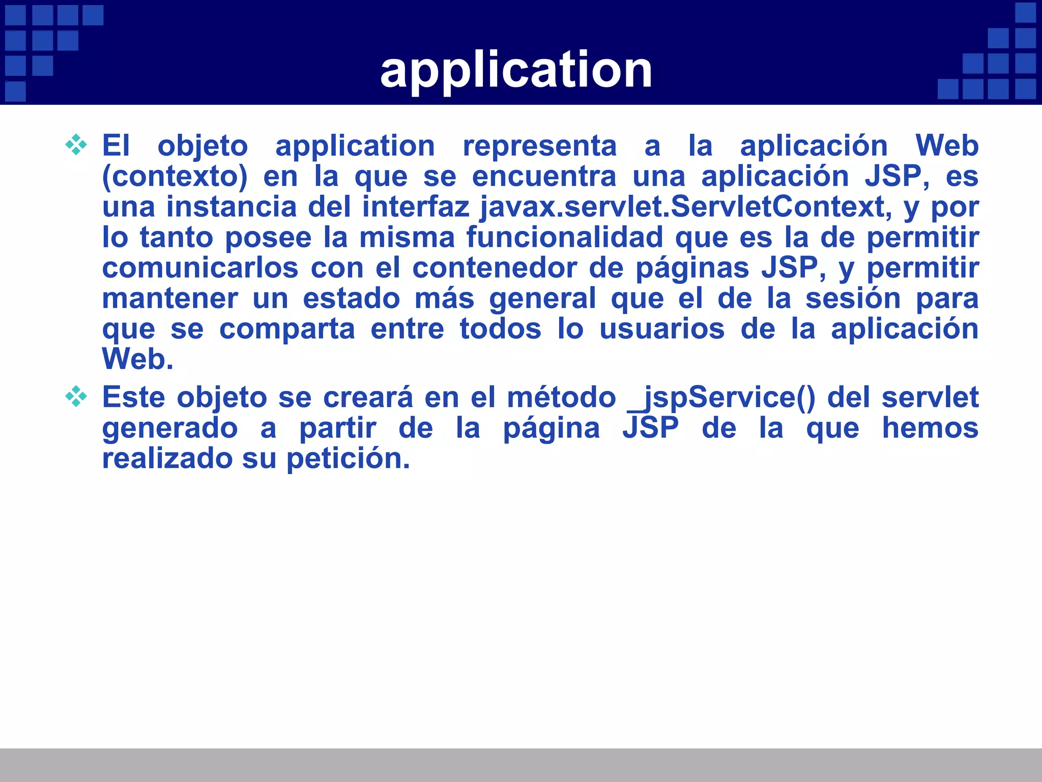 application El objeto application representa a la aplicación Web (contexto) en la que se encuentra una aplicación JSP, es una instancia del interfaz javax.servlet.ServletContext, y por lo tanto posee la misma funcionalidad que es la de permitir comunicarlos con el contenedor de páginas JSP, y permitir mantener un estado más general que el de la sesión para que se comparta entre todos lo usuarios de la aplicación Web. Este objeto se creará en el método _jspService() del servlet generado a partir de la página JSP de la que hemos realizado su petición. 