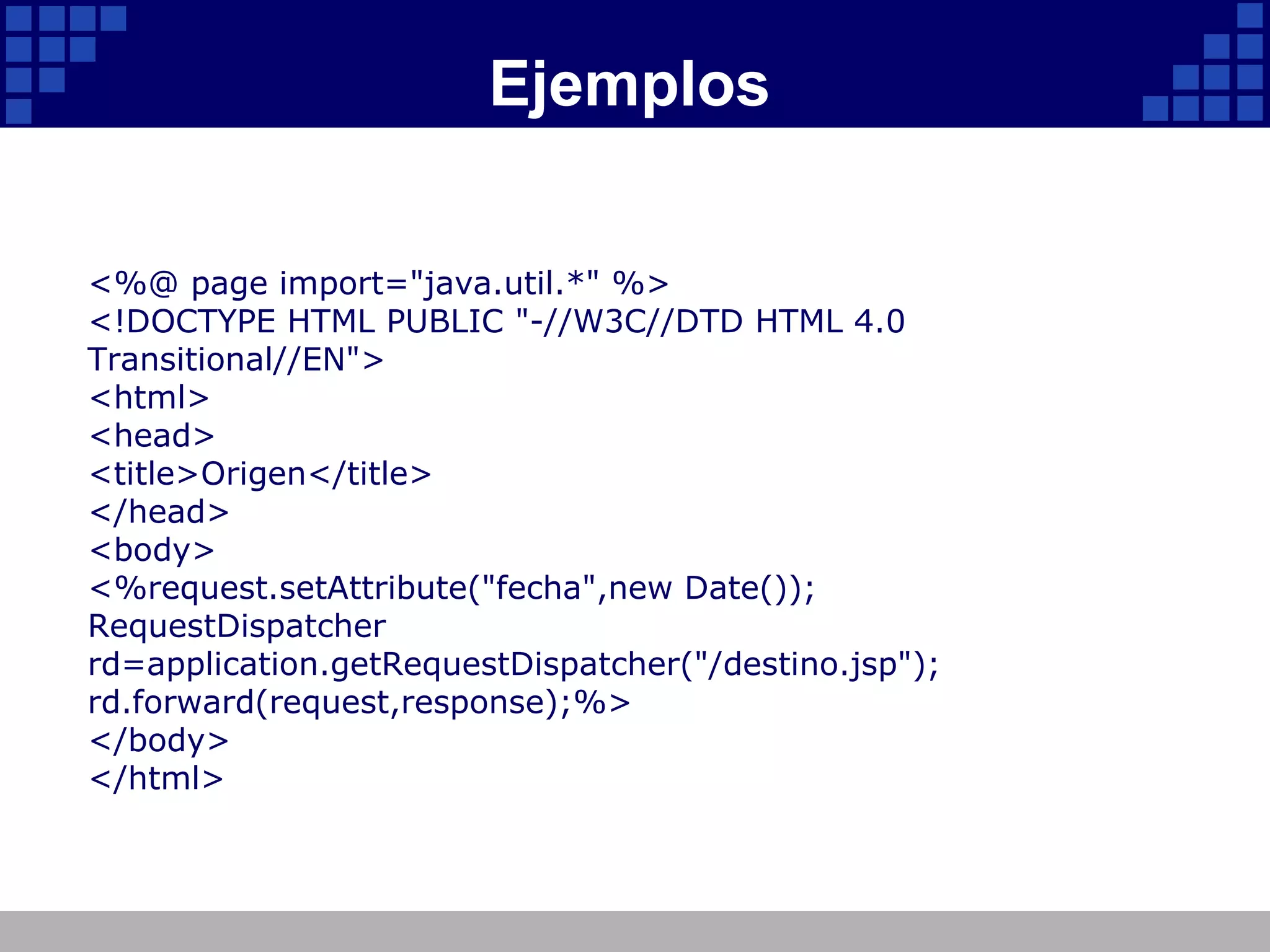 Ejemplos <%@ page import="java.util.*" %> <!DOCTYPE HTML PUBLIC "-//W3C//DTD HTML 4.0 Transitional//EN"> <html> <head> <title>Origen</title> </head> <body> <%request.setAttribute("fecha",new Date()); RequestDispatcher rd=application.getRequestDispatcher("/destino.jsp"); rd.forward(request,response);%> </body> </html> 