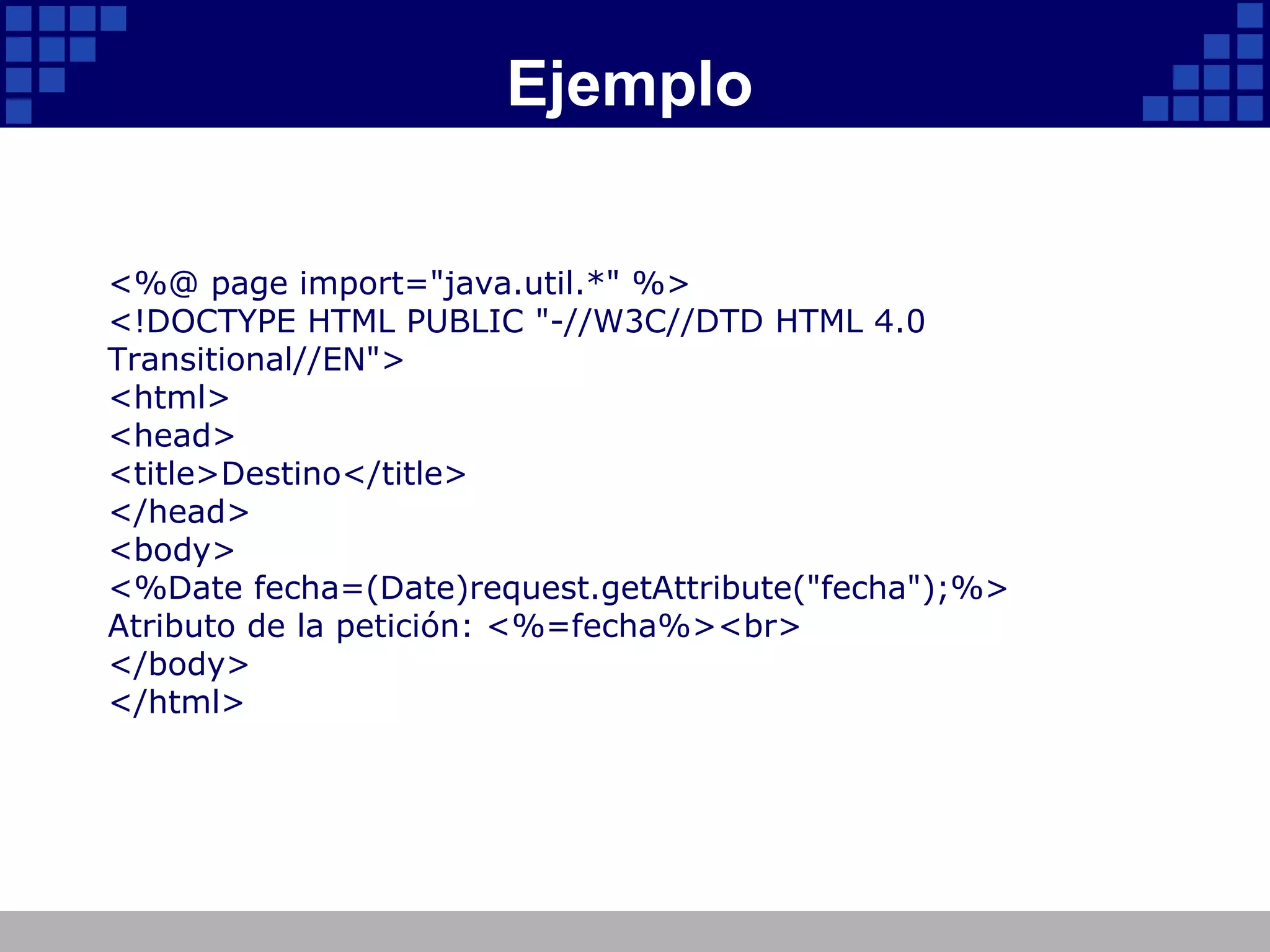 Ejemplo <%@ page import="java.util.*" %> <!DOCTYPE HTML PUBLIC "-//W3C//DTD HTML 4.0 Transitional//EN"> <html> <head> <title>Destino</title> </head> <body> <%Date fecha=(Date)request.getAttribute("fecha");%> Atributo de la petición: <%=fecha%><br> </body> </html> 
