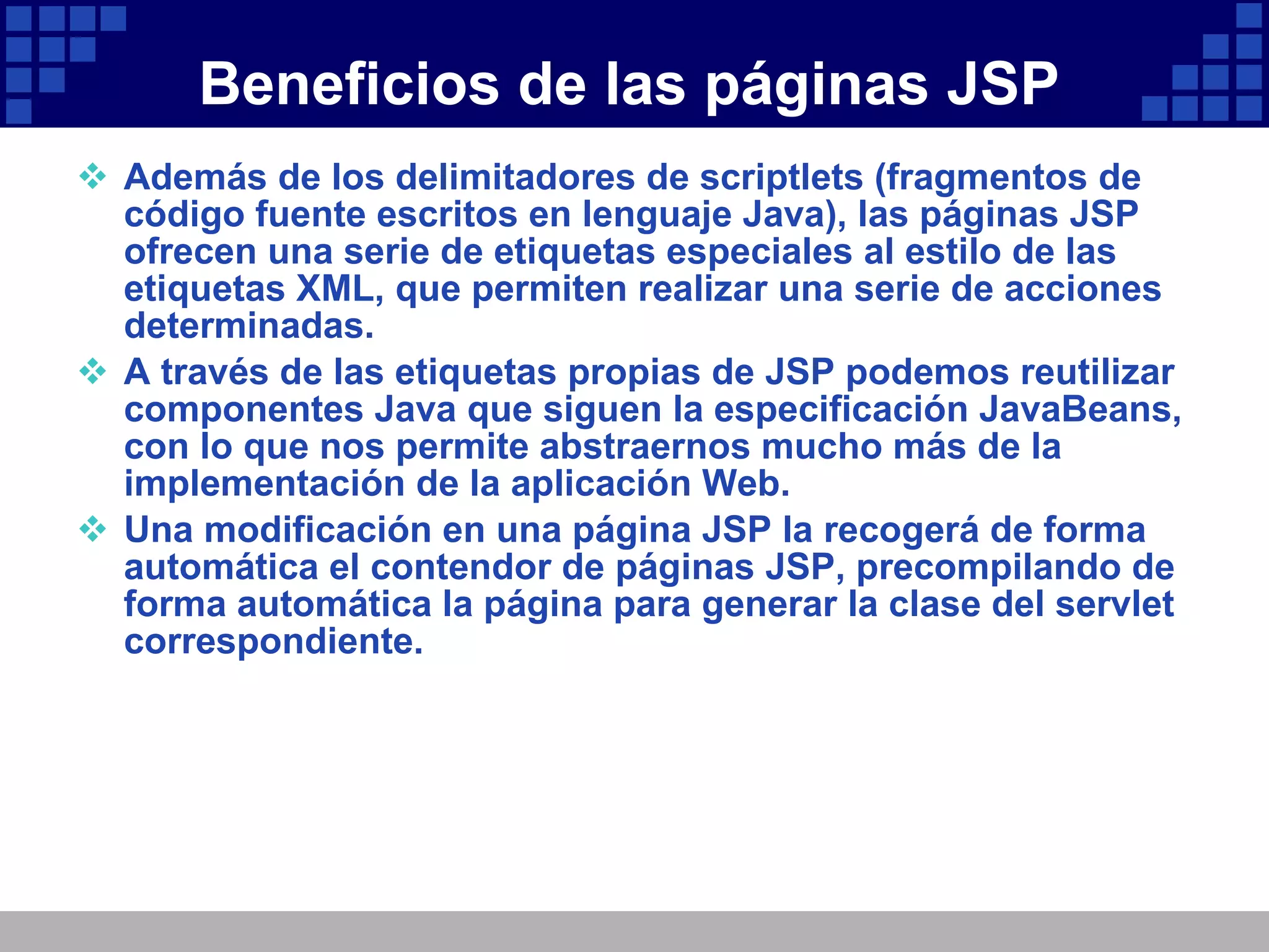 Beneficios de las páginas JSP Además de los delimitadores de scriptlets (fragmentos de código fuente escritos en lenguaje Java), las páginas JSP ofrecen una serie de etiquetas especiales al estilo de las etiquetas XML, que permiten realizar una serie de acciones determinadas. A través de las etiquetas propias de JSP podemos reutilizar componentes Java que siguen la especificación JavaBeans, con lo que nos permite abstraernos mucho más de la implementación de la aplicación Web. Una modificación en una página JSP la recogerá de forma automática el contendor de páginas JSP, precompilando de forma automática la página para generar la clase del servlet correspondiente. 