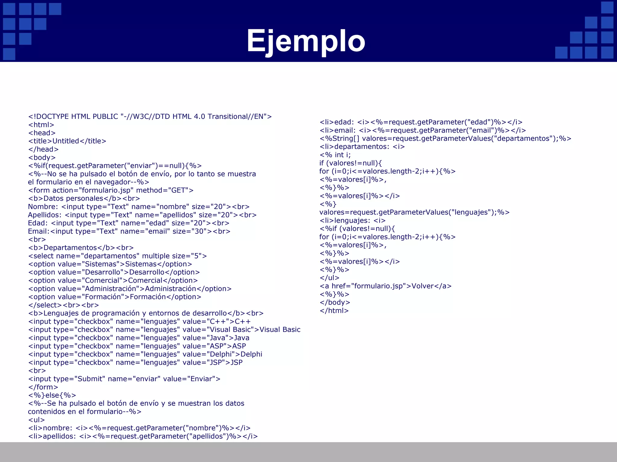 Ejemplo <!DOCTYPE HTML PUBLIC "-//W3C//DTD HTML 4.0 Transitional//EN"> <html> <head> <title>Untitled</title> </head> <body> <%if(request.getParameter("enviar")==null){%> <%--No se ha pulsado el botón de envío, por lo tanto se muestra el formulario en el navegador--%> <form action="formulario.jsp" method="GET"> <b>Datos personales</b><br> Nombre: <input type="Text" name="nombre" size="20"><br> Apellidos: <input type="Text" name="apellidos" size="20"><br> Edad: <input type="Text" name="edad" size="20"><br> Email:<input type="Text" name="email" size="30"><br> <br> <b>Departamentos</b><br> <select name="departamentos" multiple size="5"> <option value="Sistemas">Sistemas</option> <option value="Desarrollo">Desarrollo</option> <option value="Comercial">Comercial</option> <option value="Administración">Administración</option> <option value="Formación">Formación</option> </select><br><br> <b>Lenguajes de programación y entornos de desarrollo</b><br> <input type="checkbox" name="lenguajes" value="C++">C++ <input type="checkbox" name="lenguajes" value="Visual Basic">Visual Basic <input type="checkbox" name="lenguajes" value="Java">Java <input type="checkbox" name="lenguajes" value="ASP">ASP <input type="checkbox" name="lenguajes" value="Delphi">Delphi <input type="checkbox" name="lenguajes" value="JSP">JSP <br> <input type="Submit" name="enviar" value="Enviar"> </form> <%}else{%> <%--Se ha pulsado el botón de envío y se muestran los datos contenidos en el formulario--%> <ul> <li>nombre: <i><%=request.getParameter("nombre")%></i> <li>apellidos: <i><%=request.getParameter("apellidos")%></i> <li>edad: <i><%=request.getParameter("edad")%></i> <li>email: <i><%=request.getParameter("email")%></i> <%String[] valores=request.getParameterValues("departamentos");%> <li>departamentos: <i> <% int i; if (valores!=null){ for (i=0;i<=valores.length-2;i++){%> <%=valores[i]%>, <%}%> <%=valores[i]%></i> <%} valores=request.getParameterValues("lenguajes");%> <li>lenguajes: <i> <%if (valores!=null){ for (i=0;i<=valores.length-2;i++){%> <%=valores[i]%>, <%}%> <%=valores[i]%></i> <%}%> </ul> <a href="formulario.jsp">Volver</a> <%}%> </body> </html> 