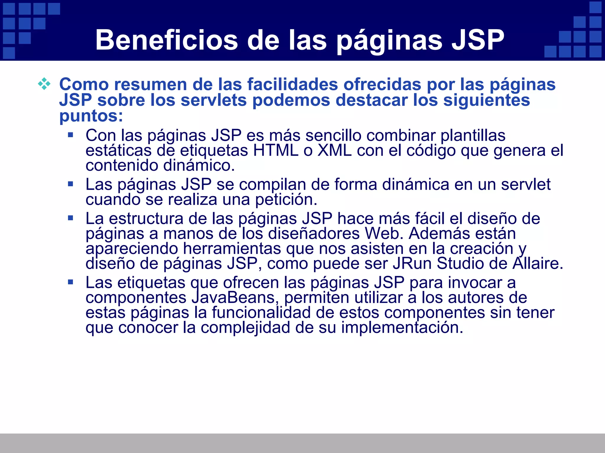 Beneficios de las páginas JSP Como resumen de las facilidades ofrecidas por las páginas JSP sobre los servlets podemos destacar los siguientes puntos: Con las páginas JSP es más sencillo combinar plantillas estáticas de etiquetas HTML o XML con el código que genera el contenido dinámico. Las páginas JSP se compilan de forma dinámica en un servlet cuando se realiza una petición. La estructura de las páginas JSP hace más fácil el diseño de páginas a manos de los diseñadores Web. Además están apareciendo herramientas que nos asisten en la creación y diseño de páginas JSP, como puede ser JRun Studio de Allaire. Las etiquetas que ofrecen las páginas JSP para invocar a componentes JavaBeans, permiten utilizar a los autores de estas páginas la funcionalidad de estos componentes sin tener que conocer la complejidad de su implementación. 