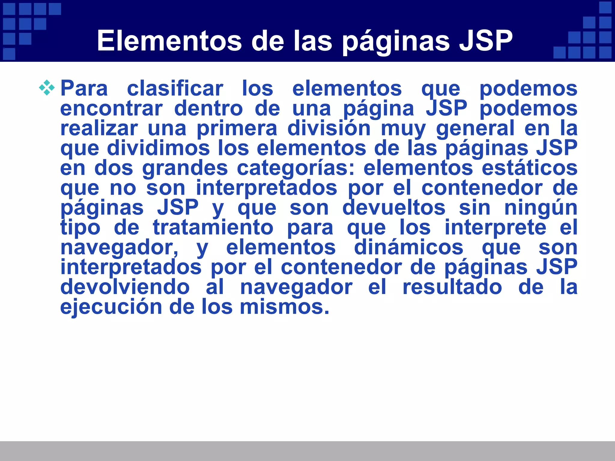 Elementos de las páginas JSP Para clasificar los elementos que podemos encontrar dentro de una página JSP podemos realizar una primera división muy general en la que dividimos los elementos de las páginas JSP en dos grandes categorías: elementos estáticos que no son interpretados por el contenedor de páginas JSP y que son devueltos sin ningún tipo de tratamiento para que los interprete el navegador, y elementos dinámicos que son interpretados por el contenedor de páginas JSP devolviendo al navegador el resultado de la ejecución de los mismos. 