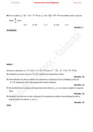 Β4. Αν οι ευκείεσ 1 : 4y 2x 3 0    και 2 : x y 10 0     είναι κάκετεσ τότε θ τιμι του
λόγου


είναι :
Α. 2 Β. 1/2 Γ. -2 Δ.–1/2 Ε. 4
Μονάδες 5
Αιτιολόγηση
ΘΕΜΑ Γ
Δίνονται οι εξιςώςεισ  y 4 x y 1 0      (1) και
2 2
x 2x y 6y 8 0     (2).
Γ1. Να βρείτε για ποιεσ τιμζσ του  θ εξίςωςθ (1) παριςτάνει ευκεία.
Μονάδες 10
Γ2. Να αποδείξετε ότι όλεσ οι ευκείεσ που παριςτάνει θ εξίςωςθ (1) για τισ διάφορεσ τιμζσ του
 διζρχονται από το ίδιο ςθμείο Μ το οποίο να βρείτε.
Μονάδες 10
Γ3. Να αποδείξετε ότι θ εξίςωςθ (2) παριςτάνει δφο ευκείεσ 1 2,  των οποίων να βρείτε τθ ςχετικι
κζςθ.
Μονάδες 10
Γ4. Να βρείτε τθν τιμι του λ ώςτε θ εξίςωςθ (1) να παριςτάνει ευκεία θ οποία διζρχεται από το
ςθμείο τομισ των ευκειών 1 και 2 .
Μονάδες 10
Λύση
27.02.2020 Αποκλειστικά στο lisari.blogspot.gr Page 4 of 6
 