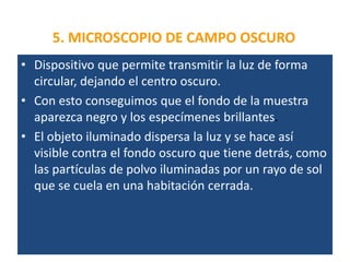 5. MICROSCOPIO DE CAMPO OSCURO
• Dispositivo que permite transmitir la luz de forma
circular, dejando el centro oscuro.
• Con esto conseguimos que el fondo de la muestra
aparezca negro y los especímenes brillantes.
• El objeto iluminado dispersa la luz y se hace así
visible contra el fondo oscuro que tiene detrás, como
las partículas de polvo iluminadas por un rayo de sol
que se cuela en una habitación cerrada.
 
