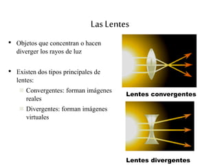Las Lentes
• Objetos que concentran o hacen
diverger los rayos de luz
• Existen dos tipos principales de
lentes:
 Convergentes: forman imágenes
reales
 Divergentes: forman imágenes
virtuales
Lentes convergentes
Lentes divergentes
 
