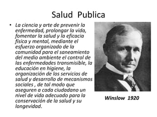 Salud Publica
• La ciencia y arte de prevenir la
enfermedad, prolongar la vida,
fomentar la salud y la eficacia
física y mental, mediante el
esfuerzo organizado de la
comunidad para el saneamiento
del medio ambiente el control de
las enfermedades transmisible, la
educación en higiene, la
organización de los servicios de
salud y desarrollo de mecanismos
sociales , de tal modo que
aseguren a cada ciudadano un
nivel de vida adecuado para la
conservación de la salud y su
longevidad.
Winslow 1920
 