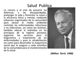 Salud Publica
La ciencia y el arte de prevenir las
dolencias y las discapacidades,
prolongar la vida y fomentar la salud y
la eficiencia física y mental, mediante
esfuerzos organizados de la comunidad
para sanear el medio ambiente
controlar las enfermedades infecciosas
y no infecciosas, así como las lesiones,
también educar al individuo en los
principios de la higiene personal,
organizar los servicios para el
diagnostico y tratamiento de las
enfermedades y para la rehabilitación
así como para desarrollar la maquinaria
social que le asegura a cada miembro
de la comunidad para el mantenimiento
de la salud.
(Milton Terris 1990)
 