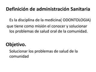 Definición de administración Sanitaria
Es la disciplina de la medicina( ODONTOLOGIA)
que tiene como misión el conocer y solucionar
los problemas de salud oral de la comunidad.
Objetivo.
Solucionar los problemas de salud de la
comunidad
 
