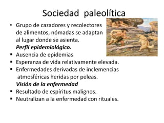 Sociedad paleolítica
• Grupo de cazadores y recolectores
de alimentos, nómadas se adaptan
al lugar donde se asienta.
Perfil epidemiológico.
 Ausencia de epidemias
 Esperanza de vida relativamente elevada.
 Enfermedades derivadas de inclemencias
atmosféricas heridas por peleas.
Visión de la enfermedad
 Resultado de espíritus malignos.
 Neutralizan a la enfermedad con rituales.
 