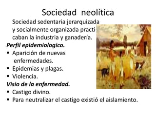 Sociedad neolítica
Sociedad sedentaria jerarquizada
y socialmente organizada practi-
caban la industria y ganadería.
Perfil epidemiologico.
 Aparición de nuevas
enfermedades.
 Epidemias y plagas.
 Violencia.
Visio de la enfermedad.
 Castigo divino.
 Para neutralizar el castigo existió el aislamiento.
 