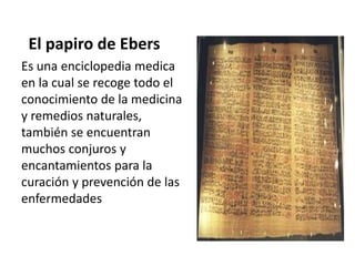 El papiro de Ebers
Es una enciclopedia medica
en la cual se recoge todo el
conocimiento de la medicina
y remedios naturales,
también se encuentran
muchos conjuros y
encantamientos para la
curación y prevención de las
enfermedades
 