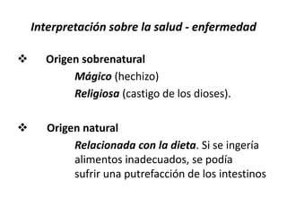 Interpretación sobre la salud - enfermedad
 Origen sobrenatural
Mágico (hechizo)
Religiosa (castigo de los dioses).
 Origen natural
Relacionada con la dieta. Si se ingería
alimentos inadecuados, se podía
sufrir una putrefacción de los intestinos
 