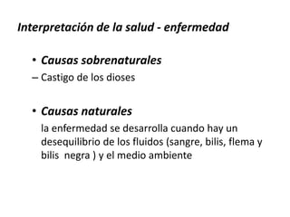 Interpretación de la salud - enfermedad
• Causas sobrenaturales
– Castigo de los dioses
• Causas naturales
la enfermedad se desarrolla cuando hay un
desequilibrio de los fluidos (sangre, bilis, flema y
bilis negra ) y el medio ambiente
 