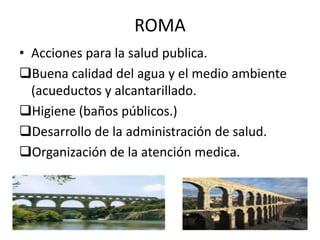 ROMA
• Acciones para la salud publica.
Buena calidad del agua y el medio ambiente
(acueductos y alcantarillado.
Higiene (baños públicos.)
Desarrollo de la administración de salud.
Organización de la atención medica.
 