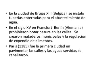 • En la ciudad de Brujas XIII (Belgica) se instalo
tuberías enterradas para el abastecimiento de
agua.
• En el siglo XV en Francfort Berlín (Alemania)
prohibieron botar basura en las calles. Se
crearon mataderos municipales y la regulación
de expendio de alimentos.
• Paris (1185) fue la primera ciudad en
pavimentar las calles y las aguas servidas se
canalizaron.
 