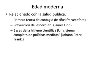 Edad moderna
• Relacionado con la salud publica.
– Primera teoría de contagio de tifus(fracastoforo)
– Prevención del escorbuto. (james Lind).
– Bases de la higiene científica (Un sistema
completo de políticas medicas¨ (Johann Peter
Frank.)
 