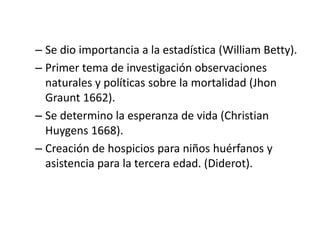 – Se dio importancia a la estadística (William Betty).
– Primer tema de investigación observaciones
naturales y políticas sobre la mortalidad (Jhon
Graunt 1662).
– Se determino la esperanza de vida (Christian
Huygens 1668).
– Creación de hospicios para niños huérfanos y
asistencia para la tercera edad. (Diderot).
 