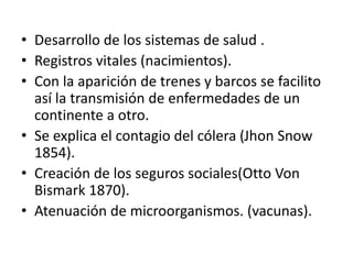 • Desarrollo de los sistemas de salud .
• Registros vitales (nacimientos).
• Con la aparición de trenes y barcos se facilito
así la transmisión de enfermedades de un
continente a otro.
• Se explica el contagio del cólera (Jhon Snow
1854).
• Creación de los seguros sociales(Otto Von
Bismark 1870).
• Atenuación de microorganismos. (vacunas).
 