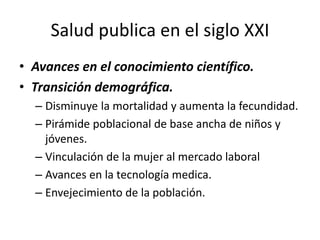 Salud publica en el siglo XXI
• Avances en el conocimiento científico.
• Transición demográfica.
– Disminuye la mortalidad y aumenta la fecundidad.
– Pirámide poblacional de base ancha de niños y
jóvenes.
– Vinculación de la mujer al mercado laboral
– Avances en la tecnología medica.
– Envejecimiento de la población.
 