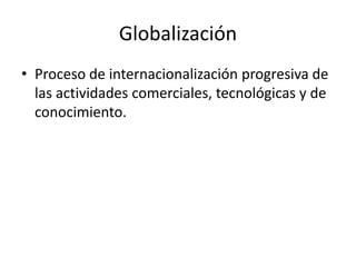 Globalización
• Proceso de internacionalización progresiva de
las actividades comerciales, tecnológicas y de
conocimiento.
 