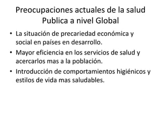 Preocupaciones actuales de la salud
Publica a nivel Global
• La situación de precariedad económica y
social en países en desarrollo.
• Mayor eficiencia en los servicios de salud y
acercarlos mas a la población.
• Introducción de comportamientos higiénicos y
estilos de vida mas saludables.
 