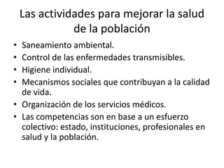 Las actividades para mejorar la salud
de la población
• Saneamiento ambiental.
• Control de las enfermedades transmisibles.
• Higiene individual.
• Mecanismos sociales que contribuyan a la calidad
de vida.
• Organización de los servicios médicos.
• Las competencias son en base a un esfuerzo
colectivo: estado, instituciones, profesionales en
salud y la población.
 