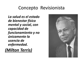 Concepto Revisionista
La salud es el estado
de bienestar físico
mental y social, con
capacidad de
funcionamiento y no
únicamente la
usencia de
enfermedad.
(Milton Terris)
 