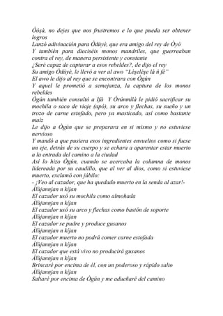 Òòşà, no dejes que nos frustremos e lo que pueda ser obtener
logros
Lanzó adivinación para Òdùyè, que era amigo del rey de Òyó
Y también para dieciséis monos mandriles, que guerreaban
contra el rey, de manera persistente y constante
¿Seré capaz de capturar a esos rebeldes?, de dijo el rey
Su amigo Òdùyè, le llevó a ver al awo “Lèşelèşe lá ń fé”
El awo le dijo al rey que se encontrara con Ògún
Y aquel le prometió a semejanza, la captura de los monos
rebeldes
Ògún también consultó a Ifá Y Òrúnmìlà le pidió sacrificar su
mochila o saco de viaje (apó), su arco y flechas, su sueño y un
trozo de carne estofado, pero ya masticado, así como bastante
maíz
Le dijo a Ògún que se preparara en si mismo y no estuviese
nervioso
Y mandó a que pusiera esos ingredientes envueltos como si fuese
un eje, detrás de su cuerpo y se echara a aparentar estar muerto
a la entrada del camino a la ciudad
Así lo hizo Ògún, cuando se acercaba la columna de monos
lidereada por su caudillo, que al ver al dios, como si estuviese
muerto, exclamó con júbilo:
- ¡Veo al cazador, que ha quedado muerto en la senda al azar!-
Àlùjannjan n kíjan
El cazador usó su mochila como almohada
Àlùjannjan n kíjan
El cazador usó su arco y flechas como bastón de soporte
Àlùjannjan n kíjan
El cazador se pudre y produce gusanos
Àlùjannjan n kíjan
El cazador muerto no podrá comer carne estofada
Àlùjannjan n kíjan
El cazador que está vivo no producirá gusanos
Àlùjannjan n kíjan
Brincaré por encima de él, con un poderoso y rápido salto
Àlùjannjan n kíjan
Saltaré por encima de Ògún y me adueñaré del camino
 