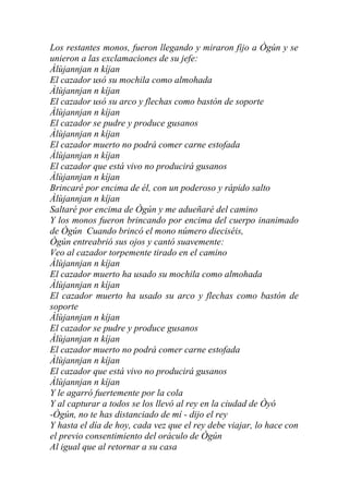 Los restantes monos, fueron llegando y miraron fijo a Ògún y se
unieron a las exclamaciones de su jefe:
Àlùjannjan n kíjan
El cazador usó su mochila como almohada
Àlùjannjan n kíjan
El cazador usó su arco y flechas como bastón de soporte
Àlùjannjan n kíjan
El cazador se pudre y produce gusanos
Àlùjannjan n kíjan
El cazador muerto no podrá comer carne estofada
Àlùjannjan n kíjan
El cazador que está vivo no producirá gusanos
Àlùjannjan n kíjan
Brincaré por encima de él, con un poderoso y rápido salto
Àlùjannjan n kíjan
Saltaré por encima de Ògún y me adueñaré del camino
Y los monos fueron brincando por encima del cuerpo inanimado
de Ògún Cuando brincó el mono número dieciséis,
Ògún entreabrió sus ojos y cantó suavemente:
Veo al cazador torpemente tirado en el camino
Àlùjannjan n kíjan
El cazador muerto ha usado su mochila como almohada
Àlùjannjan n kíjan
El cazador muerto ha usado su arco y flechas como bastón de
soporte
Àlùjannjan n kíjan
El cazador se pudre y produce gusanos
Àlùjannjan n kíjan
El cazador muerto no podrá comer carne estofada
Àlùjannjan n kíjan
El cazador que está vivo no producirá gusanos
Àlùjannjan n kíjan
Y le agarró fuertemente por la cola
Y al capturar a todos se los llevó al rey en la ciudad de Òyó
-Ògún, no te has distanciado de mí - dijo el rey
Y hasta el día de hoy, cada vez que el rey debe viajar, lo hace con
el previo consentimiento del oráculo de Ògún
Al igual que al retornar a su casa
 