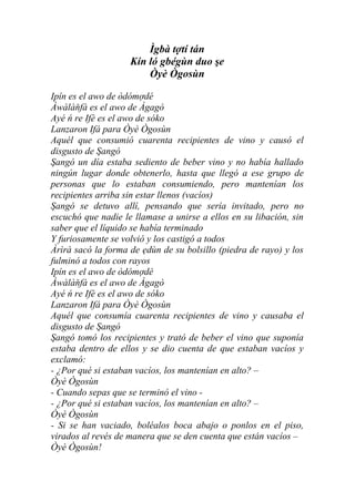 Ìgbà tợtí tán
                    Kín ló gbégùn duo şe
                        Òyè Ògosùn

Ipín es el awo de òdómợdé
Àwàlàňfà es el awo de Àgagò
Ayé ń re Ifè es el awo de sóko
Lanzaron Ifá para Òyè Ògosùn
Aquél que consumió cuarenta recipientes de vino y causó el
disgusto de Şangó
Şangó un día estaba sediento de beber vino y no había hallado
ningún lugar donde obtenerlo, hasta que llegó a ese grupo de
personas que lo estaban consumiendo, pero mantenían los
recipientes arriba sin estar llenos (vacíos)
Şangó se detuvo allí, pensando que sería invitado, pero no
escuchó que nadie le llamase a unirse a ellos en su libación, sin
saber que el líquido se había terminado
Y furiosamente se volvió y los castigó a todos
Àrìrà sacó la forma de ẹdùn de su bolsillo (piedra de rayo) y los
fulminó a todos con rayos
Ipín es el awo de òdómợdé
Àwàlàňfà es el awo de Àgagò
Ayé ń re Ifè es el awo de sóko
Lanzaron Ifá para Òyè Ògosùn
Aquél que consumía cuarenta recipientes de vino y causaba el
disgusto de Şangó
Şangó tomó los recipientes y trató de beber el vino que suponía
estaba dentro de ellos y se dio cuenta de que estaban vacíos y
exclamó:
- ¿Por qué si estaban vacíos, los mantenían en alto? –
Òyè Ògosùn
- Cuando sepas que se terminó el vino -
- ¿Por qué si estaban vacíos, los mantenían en alto? –
Òyè Ògosùn
- Si se han vaciado, boléalos boca abajo o ponlos en el piso,
virados al revés de manera que se den cuenta que están vacíos –
Òyè Ògosùn!
 