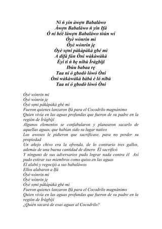 Ní ń yin àwợn Babaláwo
                Àwợn Babaláwo ń yin Ifá
            Ó ní béè làwợn Babaláwo tòún wí
                      Òyè wònrin mì
                      Òyè wònrin jẹ
               Òyè sợni pàkàpàkà gbé mì
               A dífá fún Òni wàkàwàkà
                 Èyí ti ń bẹ níbú Ìrágbìjí
                      Ibúu babaa rẹ
                Taa ní ó gbodò lówó Òni
             Òni wàkàwàkà bàbá è ló nibú
                Taa ní ó gbodò lówó Òni

Òyè wònrin mì
Òyè wònrin jẹ
Òyè sợni pàkàpàkà gbé mì
Fueron quienes lanzaron Ifá para el Cocodrilo magnánimo
Quien vivía en las aguas profundas que fueron de su padre en la
región de Ìrágbìjí
Algunos elementos se confabularon y planearon sacarlo de
aquellas aguas, que habían sido su lugar nativo
Los awoses le pidieron que sacrificase, para no perder su
propiedad
Un añejo chivo era la ofrenda, de lo contrario tres gallos,
además de una buena cantidad de dinero Él sacrificó
Y ninguno de sus adversarios pudo lograr nada contra él Así
pudo estirar sus miembros como quiso en las aguas
El alabó y regocijó a sus babaláwos
Ellos alabaron a Ifá
Òyè wònrin mì
Òyè wònrin jẹ
Òyè sợni pàkàpàkà gbé mì
Fueron quienes lanzaron Ifá para el Cocodrilo magnánimo
Quien vivía en las aguas profundas que fueron de su padre en la
región de Ìrágbìjí
¿Quién sacará de esas aguas al Cocodrilo?
 