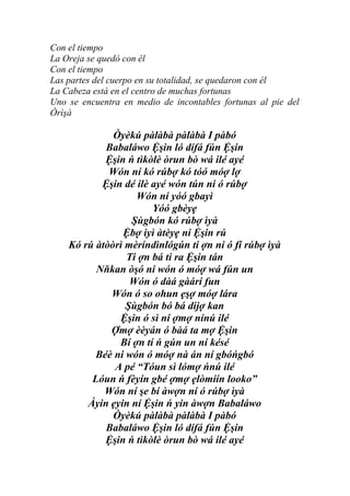Con el tiempo
La Oreja se quedó con él
Con el tiempo
Las partes del cuerpo en su totalidad, se quedaron con él
La Cabeza está en el centro de muchas fortunas
Uno se encuentra en medio de incontables fortunas al pie del
Òrìşà

              Òyèkú pàlàbà pàlàbà I pàbó
            Babaláwo Ệşin ló dífá fún Ệşin
            Ệşin ń tìkòlè òrun bò wá ilé ayé
             Wón ní kó rúbợ kó tóó móợ lợ
           Ệşin dé ilè ayé wón tún ni ó rúbợ
                   Wón ní yóó gbayì
                       Yóó gbèyẹ
                  Şùgbón kó rúbợ ìyà
                Ệbợ iyì àtèyẹ ni Ệşin rú
    Kó rú àtòòrì mèríndìnlógún ti ợn ni ó fí rúbợ ìyà
                 Ti ợn bá ti ra Ệşin tán
          Nňkan òşó ni wón ó móợ wá fún un
                  Wón ó dàá gàárí fun
             Wón ó so ohun ẹşợ móợ lára
                 Şùgbón bó bá dijợ kan
               Ệşin ó sì ní ợmợ nínú ilé
             Ợmợ èèyán ó bàá ta mợ Ệşin
               Bí ợn tí ń gún un ní késé
          Béè ni wón ó móợ nà án ní gbóńgbó
              A pé “Tóun sì lómợ ńnú ilé
         Lóun ń fèyín gbé ợmợ ẹlòmíín looko”
            Wón ní şe bí àwợn ní ó rúbợ ìyà
        Àyin ẹyin ní Ệşin ń yin àwợn Babaláwo
              Òyèkú pàlàbà pàlàbà I pàbó
            Babaláwo Ệşin ló dífá fún Ệşin
            Ệşin ń tìkòlè òrun bò wá ilé ayé
 