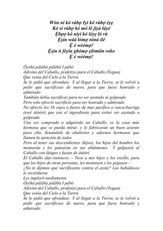 Wón ní kó rúbợ Iyì kó rúbợ èyẹ
               Kó si rúbợ kó mó lê jìyà láyé
                Ệbợợ kó níyì kó léyẹ ló rú
                 Ệşin wáá lómợ nínú ilé
                        Ệ è wèèmợ!
             Ệşin ń fèyín gbómợ ẹlòmíín roko
                        Ệ è wèèmợ!

Òyèkú pàlàbà pàlàbà I pàbó
Adivino del Caballo, profetizo para el Caballo (Yegua)
Que venía del Cielo a la Tierra
Se le pidió que ofrendase Y al llegar a la Tierra, se le volvió a
pedir que sacrificase de nuevo, para que fuese honrado y
admirado
También debía sacrificar para no ser azotado ni golpeado
Pero solo ofreció sacrificio para ser honrado y admirado
No ofreció los 16 cujes o fuetes de mar pacífico o rasca-barriga
(ewé àtòòrí) que era el ingrediente para evitar ser azotado o
golpeado
Una vez comprado o adquirido un Caballo, es la cosa más
hermosa que se pueda mirar, y le fabricarán un buen asiento
para ella, llenándole de abalorios y adornos hermosos que
llamen la atención de todos
Pero al tener sus descendientes (hijos), los hijos del hombre los
montarán y les patearán en sus abdómenes Y golpeará al
Caballo con látigos y fustas de àtòòrí
El Caballo dijo entonces: - Tuve a mis hijos y los ensille, para
que los hijos de otras personas, les montasen y les pegasen –
¿No te dijimos que sacrificaras contra el azote? Los babaláwos
le recordaron
Les imploró tardíamente
Òyèkú pàlàbà pàlàbà I pàbó
Adivino del Caballo, profetizo para el Caballo (Yegua)
Que venía del Cielo a la Tierra
Se le pidió que ofrendase Y al llegar a la Tierra, se le volvió a
pedir que sacrificase de nuevo, para que fuese honrado y
admirado
 