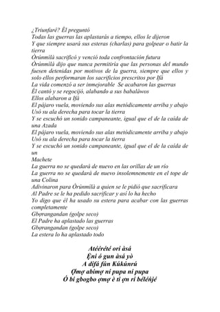 ¿Triunfaré? Él preguntó
Todas las guerras las aplastarás a tiempo, ellos le dijeron
Y que siempre usará sus esteras (charlas) para golpear o batir la
tierra
Òrúnmìlà sacrificó y venció toda confrontación futura
Òrúnmìlà dijo que nunca permitiría que las personas del mundo
fuesen detenidas por motivos de la guerra, siempre que ellos y
solo ellos performaran los sacrificios prescritos por Ifá
La vida comenzó a ser inmejorable Se acabaron las guerras
Él cantó y se regocijó, alabando a sus babaláwos
Ellos alabaron a Ifá
El pájaro vuela, moviendo sus alas metódicamente arriba y abajo
Usó su ala derecha para tocar la tierra
Y se escuchó un sonido campaneante, igual que el de la caída de
una Azada
El pájaro vuela, moviendo sus alas metódicamente arriba y abajo
Usó su ala derecha para tocar la tierra
Y se escuchó un sonido campaneante, igual que el de la caída de
un
Machete
La guerra no se quedará de nuevo en las orillas de un río
La guerra no se quedará de nuevo insolemnemente en el tope de
una Colina
Adivinaron para Òrúnmìlà a quien se le pidió que sacrificara
Al Padre se le ha pedido sacrificar y así lo ha hecho
Yo digo que él ha usado su estera para acabar con las guerras
completamente
Gbợrangandan (golpe seco)
El Padre ha aplastado las guerras
Gbợrangandan (golpe seco)
La estera lo ha aplastado todo

                      Atéérété orí àsá
                     Ệni ó gun àsá yò
                    A dífá fún Kúkúnrú
               Ợmợ abímợ ní pupa ní pupa
             Ó bí gbogbo ợmợ è ti ợn rí béléńjé
 