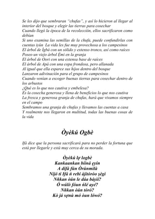 Se les dijo que sembraran “chufas”, y así lo hicieron al llegar al
interior del bosque y elegir las tierras para cosechar
Cuando llegó la época de la recolección, ellos sacrificaron como
debían
Si uno examina las semillas de la chufa, puede confundirlas con
cuentas iyùn La vida les fue muy provechosa a los campesinos
El árbol de Ìgbá con un sólido y extenso tronco, así como raíces
Poseo un viejo árbol Ệmi en la granja
El árbol de Oori con una extensa base de raíces
El árbol de Apá con una copa frondosa, pero allanada
Al igual que ella esparce sus hijos dentro del bosque
Lanzaron adivinación para el grupo de campesinos
Cuando venían a escoger buenas tierras para cosechar dentro de
los arbustos
¿Qué es lo que nos cautiva y embelesa?
Es la cosecha generosa y llena de beneficios lo que nos cautiva
La fresca y generosa granja de chufas, hará que vivamos siempre
en el campo
Sembramos una granja de chufas y llevamos las cuentas a casa
Y realmente nos llegaron en multitud, todas las buenas cosas de
la vida


                       Òyèkú Ogbè
Ifá dice que la persona sacrificará para no perder la fortuna que
está por llegarle y está muy cerca de su morada.

                        Òyèkú lợ logbè
                   Kankaankan bííná ẹyín
                    A dífá fún Òrúnmìlà
                Nijó ti Ifá ń rebi àjitòròo şègì
                  Nňkan òún le dáa báyìí?
                    Ó wúlò fóun ńlé ayé?
                       Nňkan òún tòrò?
                 Kò já sợnù mó òun lówó?
 