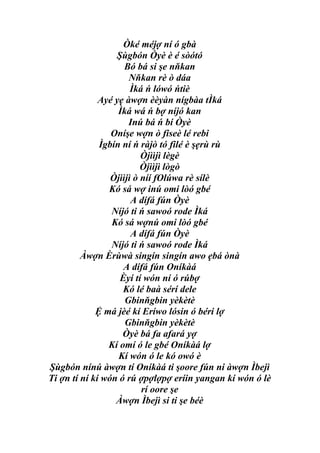 Òké méjợ ní ó gbà
                  Şùgbón Òyè è é sòótó
                     Bó bá si şe nňkan
                      Nňkan rè ò dáa
                       Ìká ń lówó ńtiè
              Ayé yẹ àwợn èèyàn nígbàa tÌká
                   Ìká wá ń bợ níjó kan
                      Inú bá ń bí Òyè
                 Oníşe wợn ò fiseè lé rebi
              Ìgbín ní ń ràjò tó filé è şẹrù rù
                          Òjììjì lègè
                          Òjììjì lògò
                 Òjììjì ò níí fOlúwa rè sílè
                Kó sá wợ inú omi lòó gbé
                       A dífá fún Òyè
                 Níjó ti ń sawoó rode Ìká
                 Kó sá wợnú omi lòó gbé
                       A dífá fún Òyè
                 Níjó ti ń sawoó rode Ìká
         Àwợn Èrùwà singín singín awo ẹbá ònà
                    A dífá fún Oníkàá
                   Èyí tí wón ní ó rúbợ
                    Kó lé baà sérí dele
                     Gbinňgbin yèkètè
             Ệ má jèé kí Eríwo lósin ó béri lợ
                     Gbinňgbin yèkètè
                    Òyè bá fa afará yợ
                Kí omí ó le gbé Oníkàá lợ
                   Kí wón ó le kó owó è
Şùgbón nínú àwợn tí Oníkàá ti şoore fún ni àwợn Ìbejì
Ti ợn tí ní kí wón ó rú ợpợlợpợ eríin yangan kí wón ó lè
                          rí oore şe
                  Àwợn Ìbejì si ti şe béè
 