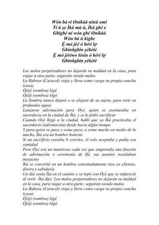 Wón bá rí Oníkàá nínú omi
                Tí ń şe Ìká mù ú, Ìká gbé e
                Gbígbé ní wón gbé Oníkàá
                      Wón bá ń kigbe
                     Ệ mó jèé ó béri lợ
                     Gbinňgbin yèkètè
                Ệ mó jéríwo lósin ó béri lợ
                     Gbinňgbin yèkètè

Los malos perpetradores no dejarán su maldad en la casa, para
viajar a otra parte; seguirán siendo malos
La Babosa (Caracol) viaja y lleva como carga su propia concha
(casa)
Òjììjì (sombra) lègè
Òjììjì (sombra) lògò
La Sombra nunca dejará o se alejará de su sujeto, para vivir en
profundas aguas
Lanzaron adivinación para Òyè, quien se aventuraba en
sacerdocio en la ciudad de Ìká, y se le pidió sacrificar
Cuando Òyè llegó a la ciudad, halló que ya Ìká practicaba el
sacerdocio (adivinación) desde hacía algún tiempo
Y para quien ve poco y come poco, o come mucho en medio de lo
mucho, Ìká era un hombre honesto
Si un sacrificio costaba 8 cowríes, él solo aceptaba y pedía esa
cantidad
Pero Òyè era un mentiroso cada vez que emprendía una función
de adivinación o ceremonia de Ifá, sus asuntos resultaban
inexactos
Ìká se convirtió en un hombre extremadamente rico en clientes,
dinero y sabiduría
Un día venía Ìká en el camino y se topó con Òyè que se enfureció
al verle Ìká dijo: Los malos perpetradores no dejarán su maldad
en la casa, para viajar a otra parte; seguirán siendo malos
La Babosa (Caracol) viaja y lleva como carga su propia concha
(casa)
Òjììjì (sombra) lègè
Òjììjì (sombra) lògò
 