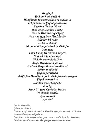 Kò gbayì
                 Ệnìkan ò mò ó télè rí
        Dùndún bá tợ àwợn Eékún ni sébúké lợ
            Ó lợòdò àwợn Ệdợ ni pàráňkàtá
                Ệ yẹ òun lóókan ibò wò
               Wón ní kí Dùndún ó rúbợ
               Wón ní Òwùúrù ẹyẹlé lẹbợ
            Wón níre lợpợlợpợ fún Dùndún
                    Dùndún bá rúbợ
                     Ló bá di àbàadi
          Ni ợn bá ráńşe pé wón ń pè é lÁàfin
                        Òun náà?
            Tóun ti ń bẹ lái rénìkan bá şeré
                N ní wá ń jó ní wá ń yò
                Ní ń yin àwợn Babaláwo
               Àwợn Babaláwo ń yin Ifá
           Ó ní béè làwợn Babaláwo tòún wí
                    Eékún ni sébúké
                   Ệdợ ni pàráňkàtá
   A dífá fún Dùndún ti ợn ń pé lÁàfìn ợsán gangan
                   Ệbợ ń wón ní ó şe
                Dùndún wáá gbébợ ńbè
                         Ó rúbợ
            Mo mò ti şẹbợ Òyèkúbàtúrúpòn
                   Ire gbogbo wòmù!
                      Ayée wá tutù
                        Ayé nini

Eékún ni sébúké
Ệdợ ni pàráňkàtá
Lanzaron Ifá para el tambor Dùndún que fue enviado a llamar
inesperadamente del palacio
Dùndún estaba sorprendido, pues nunca nadie le había invitado
Nadie le tomaba en atención, porque no era importante
 