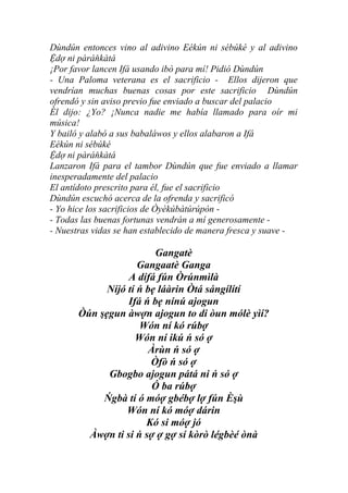 Dùndún entonces vino al adivino Eékún ni sébúké y al adivino
Ệdợ ni pàráňkàtá
¡Por favor lancen Ifá usando ibò para mí! Pidió Dùndún
- Una Paloma veterana es el sacrificio - Ellos dijeron que
vendrían muchas buenas cosas por este sacrificio Dùndún
ofrendó y sin aviso previo fue enviado a buscar del palacio
Él dijo: ¿Yo? ¡Nunca nadie me había llamado para oír mi
música!
Y bailó y alabó a sus babaláwos y ellos alabaron a Ifá
Eékún ni sébúké
Ệdợ ni pàráňkàtá
Lanzaron Ifá para el tambor Dùndún que fue enviado a llamar
inesperadamente del palacio
El antídoto prescrito para él, fue el sacrificio
Dùndún escuchó acerca de la ofrenda y sacrificó
- Yo hice los sacrificios de Òyèkúbàtúrúpòn -
- Todas las buenas fortunas vendrán a mí generosamente -
- Nuestras vidas se han establecido de manera fresca y suave -

                         Gangatè
                     Gangaatè Ganga
                  A dífá fún Òrúnmìlà
             Níjó tí ń bẹ láàrin Òtá sángílítí
                  Ifá ń bẹ nínú ajogun
       Òún şẹgun àwợn ajogun to di òun mólè yìí?
                     Wón ní kó rúbợ
                    Wón ní ikú ń só ợ
                       Àrùn ń só ợ
                        Òfò ń só ợ
             Gbogbo ajogun pátá ni ń só ợ
                        Ó ba rúbợ
            Ńgbà tí ó móợ gbébợ lợ fún Èşù
                  Wón ní kó móợ dárin
                       Kó si móợ jó
         Àwợn ti si ń sợ ợ gợ sí kòrò légbèé ònà
 
