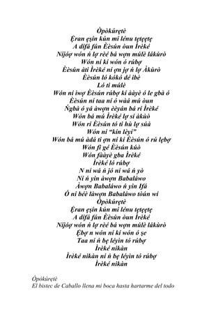 Òpòkúrẹtè
              Ệran ẹşín kún mi lénu tẹtẹẹtẹ
               A dífá fún Èèsún òun Ìrèké
         Níjóợ wón ń lợ rèé bá wợn múlè lákùrò
                  Wón ní kí wón ó rúbợ
          Èèsún àti Ìrèké ní ợn jợ ń lợ Àkùrò
                  Èèsún ló kókó dé ibè
                         Ló ti múlè
        Wón ní ìwợ Èèsún rúbợ kí ààyè ó le gbà ó
             Èèsún ní taa ní ó wàá mú òun
            Ńgbà ó yá àwợn èèyán bá rí Ìrèké
              Wón bá mú Ìrèké lợ sí àkùò
              Wón rí Èèsún tó ti hù lợ súà
                    Wón ní “kín lèyí”
        Wón bá mú àdá ti ợn ní kí Èèsún ó rú lẹbợ
                  Wón fi gé Èèsún kúò
                  Wón fààyè gba Ìrèké
                       Ìrèké ló rúbợ
                 N ní wá ń jó ní wá ń yò
                Ní ń yin àwợn Babaláwo
                Àwợn Babaláwo ń yin Ifá
            Ó ní béè làwợn Babaláwo tòún wí
                         Òpòkúrẹtè
              Ệran ẹşín kún mi lénu tẹtẹẹtẹ
               A dífá fún Èèsún òun Ìrèké
         Níjóợ wón ń lợ rèé bá wợn múlè lákùrò
                Ệbợ n wón ní kí wón ó şe
                Taa ní ń bẹ léyìn tó rúbợ
                        Ìrèké nikàn
            Ìrèké nikàn ní ń bẹ léyìn tó rúbợ
                        Ìrèké nikàn

Òpòkúrẹtè
El bistec de Caballo llena mi boca hasta hartarme del todo
 