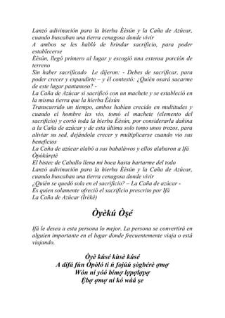 Lanzó adivinación para la hierba Èèsún y la Caña de Azúcar,
cuando buscaban una tierra cenagosa donde vivir
A ambos se les habló de brindar sacrificio, para poder
establecerse
Èèsún, llegó primero al lugar y escogió una extensa porción de
terreno
Sin haber sacrificado Le dijeron: - Debes de sacrificar, para
poder crecer y expandirte – y él contestó: ¿Quién osará sacarme
de este lugar pantanoso? -
La Caña de Azúcar si sacrificó con un machete y se estableció en
la misma tierra que la hierba Èèsún
Transcurrido un tiempo, ambos habían crecido en multitudes y
cuando el hombre les vio, tomó el machete (elemento del
sacrificio) y cortó toda la hierba Èèsún, por considerarla dañina
a la Caña de azúcar y de esta última solo tomo unos trozos, para
aliviar su sed, dejándola crecer y multiplicarse cuando vio sus
beneficios
La Caña de azúcar alabó a sus babaláwos y ellos alabaron a Ifá
Òpòkúrẹtè
El bistec de Caballo llena mi boca hasta hartarme del todo
Lanzó adivinación para la hierba Èèsún y la Caña de Azúcar,
cuando buscaban una tierra cenagosa donde vivir
¿Quién se quedó sola en el sacrificio? – La Caña de azúcar -
Es quien solamente ofreció el sacrificio prescrito por Ifá
La Caña de Azúcar (Ìrèké)

                        Òyèkú Òşé
Ifá le desea a esta persona lo mejor. La persona se convertirá en
alguien importante en el lugar donde frecuentemente viaja o está
viajando.

                   Òyè kúsé kùsè kúsé
         A dífá fún Òpòló ti ń fojúú şògbérè ợmợ
                Wón ní yóó bímợ lợpợlợpợ
                  Ệbợ ợmợ ní kó wáá şe
 