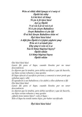 Wón ní ribiti ribiti lợmợợ rè ó móợ rí
                      Òpòló bá rúbợ
                    Ló bá bèrè síí bímợ
                   Ní ợn ń fò kúsé kùsè
                       Ayé yẹ Òpòló
                  N ní wá ń jó ní wá ń yò
                 Ní ń yin àwợn Babaláwo
                 Àwợn Babaláwo ń yin Ifá
            Ó ní béè làwợn Babaláwo tòún wí
                   Òyè kúsé kùsè kúsé
         A dífá fún Òpòló ti ń fojúú şògbérè ợmợ
                  Wón ní ó sá káalè jàre
                  Ệbợ ợmợ ń wón ní ó şe
               Taa ló bímợ bágònyí bẹẹrẹ?
                       Òpòló nikàn
                  Ló bímợ bágònyí bẹẹrẹ
                       Òpòló nikàn

Òyè kúsé kùsè kúsé
Lanzó Ifá para el Sapo, cuando lloraba por no tener
descendencia
Le dijeron que la tendría, pero debía sacrificar y que de hacerlo,
sus hijos serían robustos y muy gordos
El Sapo ofreció el sacrificio previsto y comenzó a tener prole que
saltaban aquí y allá
Él agradeció a sus babaláwos y les alabó y ellos alabaron a Ifá
Òyè kúsé kùsè kúsé
Lanzó Ifá para el Sapo, cuando lloraba por no tener
descendencia
Le dijeron que la tendría, pero debía sacrificar y que de hacerlo,
sus hijos serían robustos y muy gordos
¿Quién tiene tantos hijos?- solo el Sapo –
Solo el Sapo ha tenido tantos hijos, por haber sacrificado

                     Òyè kúsé kùsè kúsé
 