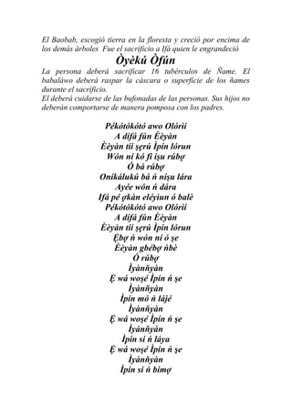 El Baobab, escogió tierra en la floresta y creció por encima de
los demás árboles Fue el sacrificio a Ifá quien le engrandeció
                       Òyèkú Òfún
La persona deberá sacrificar 16 tubérculos de Ñame. El
babaláwo deberá raspar la cáscara o superficie de los ñames
durante el sacrificio.
El deberá cuidarse de las bufonadas de las personas. Sus hijos no
deberán comportarse de manera pomposa con los padres.

                   Pékótókótó awo Olórìí
                      A dífá fún Èèyàn
                  Èèyàn tíí şẹrú Ìpín lórun
                   Wón ní kó fi işu rúbợ
                         Ó bá rúbợ
                 Oníkálukú bá ń níşu lára
                      Ayée wón ń dára
                 Ifá pé ợkàn eléyìun ó balè
                   Pékótókótó awo Olórìí
                      A dífá fún Èèyàn
                  Èèyàn tíí şẹrú Ìpín lórun
                     Ệbợ ń wón ní ó şe
                      Èèyàn gbébợ ńbè
                           Ó rúbợ
                          Ìyànňyàn
                    Ệ wá woşé Ìpín ń şe
                          Ìyànňyàn
                       Ìpín mó ń lájé
                          Ìyànňyàn
                    Ệ wá woşé Ìpín ń şe
                          Ìyànňyàn
                        Ìpín si ń láya
                    Ệ wá woşé Ìpín ń şe
                          Ìyànňyàn
                       Ìpín si ń bímợ
 