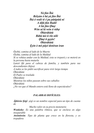 Yà fún Ìkà
                  Béèyàn ò bá yà fún Ìkà
               Ìkà ó wulè tè é pa pátápátá ní
                     A dífá fún Baálé
                      A bú fún Ợmợ
                   Wón ní kí wón ó rúbợ
                        Òkùràkùtà
                    Bàbá mò ń rín nílè
                      Ợmợ ń gẹşin!
                        Òkùràkùtà
               Ệyin ò mò páyé doníran ìran

Òyèkú, camina al lado de la Muerte
Òyèkú, camina al lado de la Maldad
Si se rehúsa andar con la Maldad, esta se trepará y se meterá en
la persona hasta matarla
Lanzó Ifá para el cabeza de familia, y también para sus
descendientes (hijos)
A todos se les pidió sacrificar para vivir largo tiempo
Òkùràkùtà
El Padre se traslada
Òkùràkùtà
Mientras los niños pasean sobre sus caballos
Òkùràkùtà
¿No ves que el Mundo entero está lleno de espectáculos?


                   PALABRAS DIFÍCILES:

Àjítòròo Şègí: şègí es un nombre especial para un tipo de cuenta
de
               Mucho valor en su precio monetario
Wonkoko: Es una palabra rítmica, que se enclava en algo
inseparable
Awónńwón: Tipo de planta que crece en la floresta, y es
trepadora
 